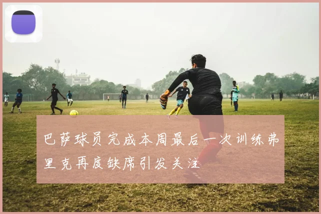 巴萨球员完成本周最后一次训练弗里克再度缺席引发关注