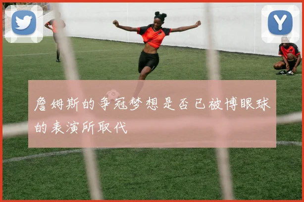 詹姆斯的争冠梦想是否已被博眼球的表演所取代