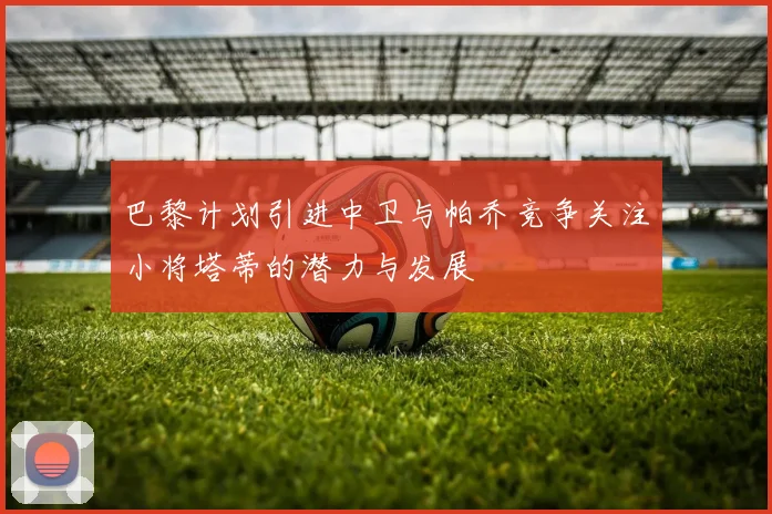 巴黎计划引进中卫与帕乔竞争关注小将塔蒂的潜力与发展