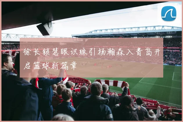 徐长锁慧眼识珠引杨瀚森入青岛开启篮球新篇章