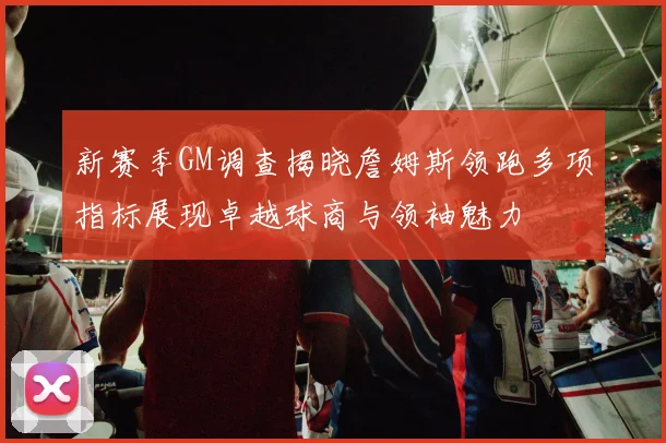 新赛季GM调查揭晓詹姆斯领跑多项指标展现卓越球商与领袖魅力