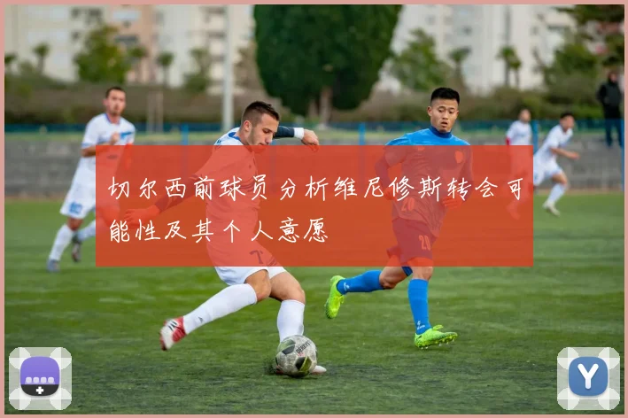 切尔西前球员分析维尼修斯转会可能性及其个人意愿