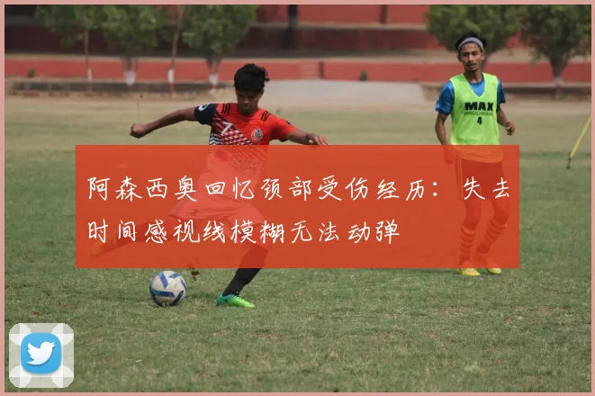 阿森西奥回忆颈部受伤经历：失去时间感视线模糊无法动弹