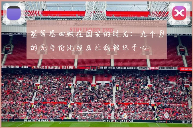 塞蒂恩回顾在国安的时光：九个月的无与伦比经历让我铭记于心