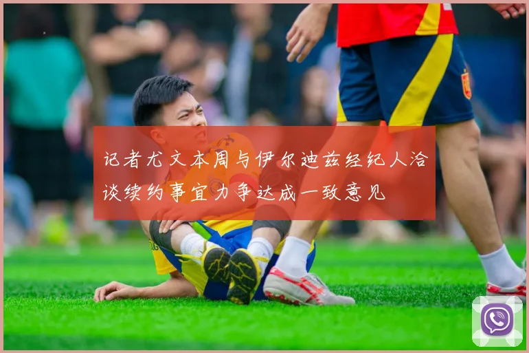 记者尤文本周与伊尔迪兹经纪人洽谈续约事宜力争达成一致意见