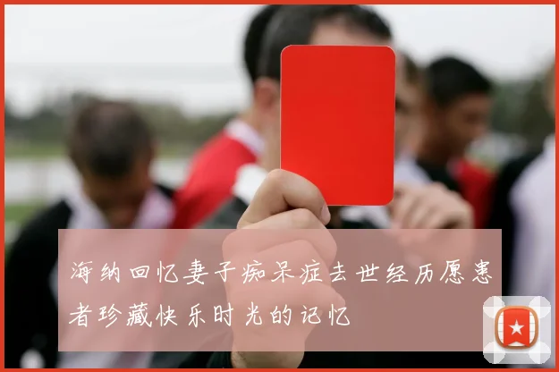 海纳回忆妻子痴呆症去世经历愿患者珍藏快乐时光的记忆