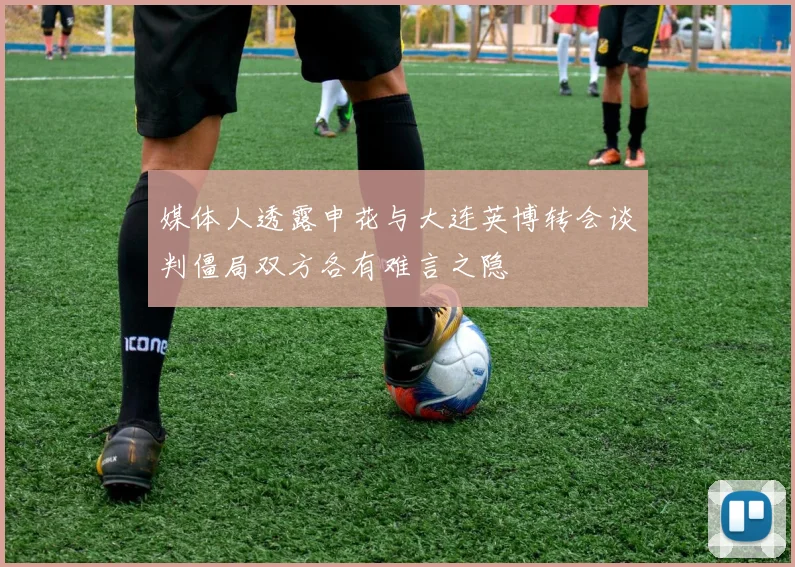 媒体人透露申花与大连英博转会谈判僵局双方各有难言之隐