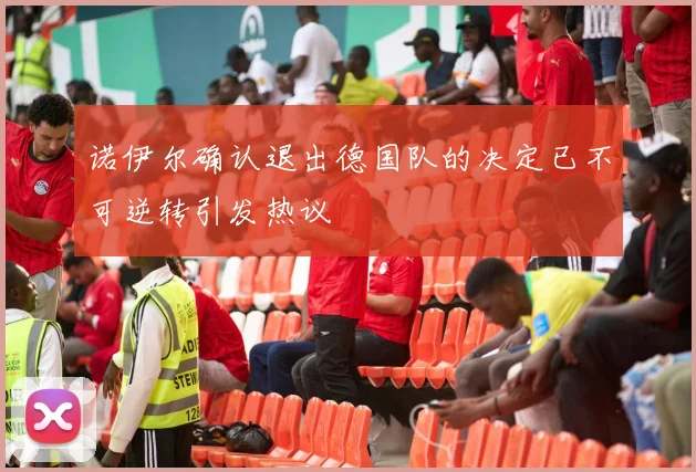 诺伊尔确认退出德国队的决定已不可逆转引发热议