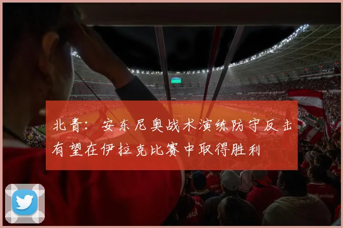 北青：安东尼奥战术演练防守反击有望在伊拉克比赛中取得胜利